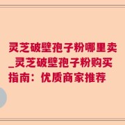 灵芝破壁孢子粉哪里卖_灵芝破壁孢子粉购买指南:优质商家推荐