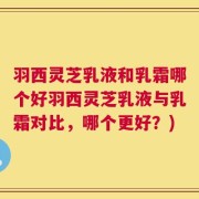 羽西灵芝乳液和乳霜哪个好羽西灵芝乳液与乳霜对比，哪个更好？)