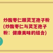 炒酸枣仁跟灵芝孢子粉(炒酸枣仁与灵芝孢子粉：健康美味的组合)