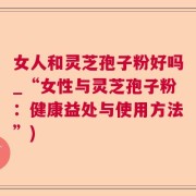 女人和灵芝孢子粉好吗_“女性与灵芝孢子粉：健康益处与使用方法”)