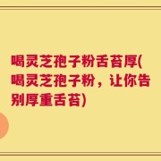 喝灵芝孢子粉舌苔厚(喝灵芝孢子粉，让你告别厚重舌苔)