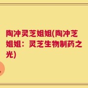 陶冲灵芝姐姐(陶冲芝姐姐：灵芝生物制药之光)