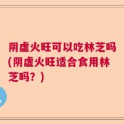 阴虚火旺可以吃林芝吗(阴虚火旺适合食用林芝吗?)