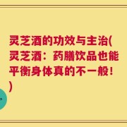 灵芝酒的功效与主治(灵芝酒：药膳饮品也能平衡身体真的不一般！)