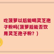 吃菠萝以后能喝灵芝孢子粉吗(菠萝后能否饮用灵芝孢子粉？)
