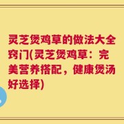 灵芝煲鸡草的做法大全窍门(灵芝煲鸡草：完美营养搭配，健康煲汤好选择)