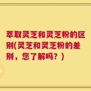 萃取灵芝和灵芝粉的区别(灵芝和灵芝粉的差别，您了解吗？)
