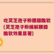 吃灵芝孢子粉腰膝酸软(灵芝孢子粉缓解腰膝酸软效果显著)