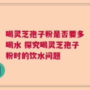 喝灵芝孢子粉是否要多喝水 探究喝灵芝孢子粉时的饮水问题