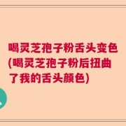 喝灵芝孢子粉舌头变色(喝灵芝孢子粉后扭曲了我的舌头颜色)