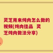 灵芝用来炖肉怎么做的视频(炖肉佳品  灵芝炖肉做法分享)