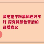 灵芝孢子粉黑褐色好不好 探究其颜色背后的品质意义