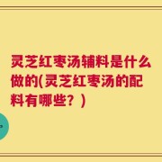 灵芝红枣汤辅料是什么做的(灵芝红枣汤的配料有哪些？)