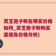 灵芝孢子粉在哪买价格如何_灵芝孢子粉购买渠道及价格分析)