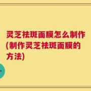 灵芝祛斑面膜怎么制作(制作灵芝祛斑面膜的方法)