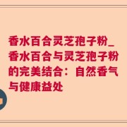 香水百合灵芝孢子粉_香水百合与灵芝孢子粉的完美结合:自然香气与健康益处