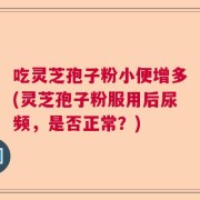 吃灵芝孢子粉小便增多(灵芝孢子粉服用后尿频，是否正常？)