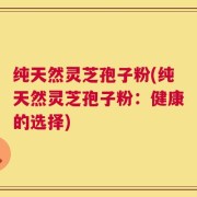 纯天然灵芝孢子粉(纯天然灵芝孢子粉：健康的选择)