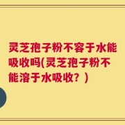 灵芝孢子粉不容于水能吸收吗(灵芝孢子粉不能溶于水吸收？)