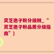灵芝孢子粉分级别_“灵芝孢子粉品质分级指南”)