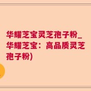 华耀芝宝灵芝孢子粉_华耀芝宝：高品质灵芝孢子粉)