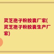 灵芝孢子粉胶囊厂家(灵芝孢子粉胶囊生产厂家)