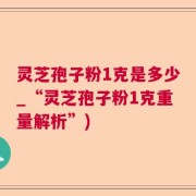 灵芝孢子粉1克是多少_“灵芝孢子粉1克重量解析”)