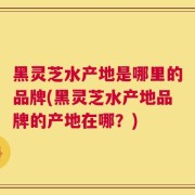 黑灵芝水产地是哪里的品牌(黑灵芝水产地品牌的产地在哪？)