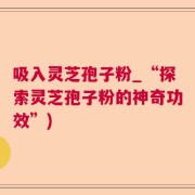 吸入灵芝孢子粉_“探索灵芝孢子粉的神奇功效”)