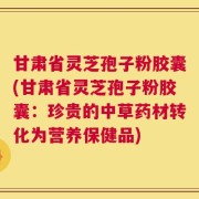 甘肃省灵芝孢子粉胶囊(甘肃省灵芝孢子粉胶囊：珍贵的中草药材转化为营养保健品)