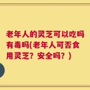 老年人的灵芝可以吃吗有毒吗(老年人可否食用灵芝？安全吗？)