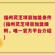 福州灵芝项目加盟条件(福州灵芝项目加盟细则，唯一官方平台介绍)