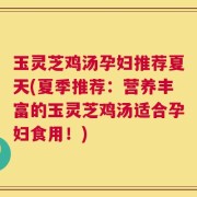 玉灵芝鸡汤孕妇推荐夏天(夏季推荐：营养丰富的玉灵芝鸡汤适合孕妇食用！)