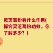 灵芝葛粉有什么作用(探究灵芝葛粉功效，你了解多少？)