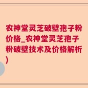 农神堂灵芝破壁孢子粉价格_农神堂灵芝孢子粉破壁技术及价格解析)