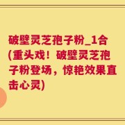破壁灵芝孢子粉_1合(重头戏！破壁灵芝孢子粉登场，惊艳效果直击心灵)
