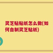灵芝贴贴纸怎么做(如何自制灵芝贴纸)