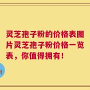 灵芝孢子粉的价格表图片灵芝孢子粉价格一览表，你值得拥有！