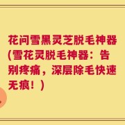 花问雪黑灵芝脱毛神器(雪花灵脱毛神器：告别疼痛，深层除毛快速无痕！)