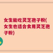 女生能吃灵芝孢子粉(女生也适合食用灵芝孢子粉)