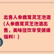 出售人参鹿茸灵芝泡酒(人参鹿茸灵芝泡酒出售，美味佳饮享受健康福利！)