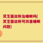 灵芝菌丝粉治睡眠吗(灵芝菌丝粉可改善睡眠问题)