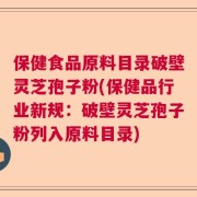 保健食品原料目录破壁灵芝孢子粉(保健品行业新规：破壁灵芝孢子粉列入原料目录)