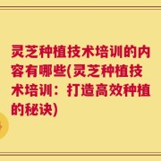 灵芝种植技术培训的内容有哪些(灵芝种植技术培训：打造高效种植的秘诀)