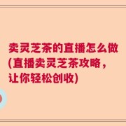 卖灵芝茶的直播怎么做(直播卖灵芝茶攻略，让你轻松创收)