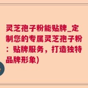 灵芝孢子粉能贴牌_定制您的专属灵芝孢子粉：贴牌服务，打造独特品牌形象)