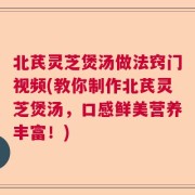 北芪灵芝煲汤做法窍门视频(教你制作北芪灵芝煲汤，口感鲜美营养丰富！)