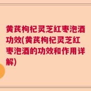 黄芪枸杞灵芝红枣泡酒功效(黄芪枸杞灵芝红枣泡酒的功效和作用详解)