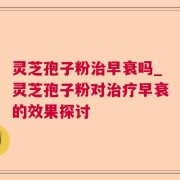 灵芝孢子粉治早衰吗_灵芝孢子粉对治疗早衰的效果探讨