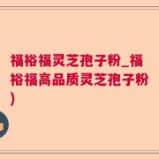 福裕福灵芝孢子粉_福裕福高品质灵芝孢子粉)